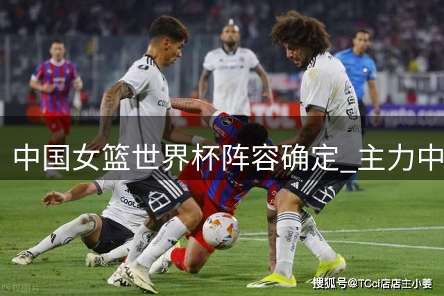 中国女篮世界杯阵容确定 主力中锋因证件问题无缘参赛